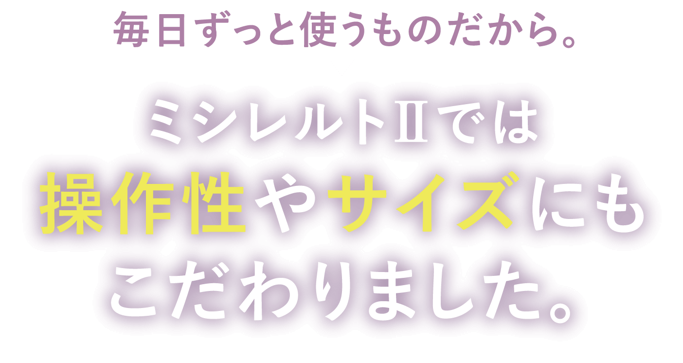 毎日ずっと使うものだから。ミシレルトⅡでは 操作性やサイズにもこだわりました。